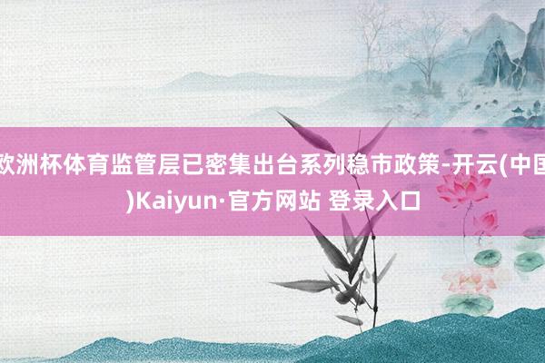 欧洲杯体育监管层已密集出台系列稳市政策-开云(中国)Kaiyun·官方网站 登录入口