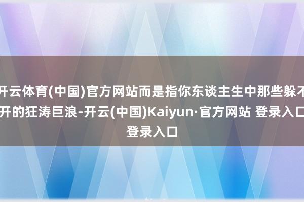 开云体育(中国)官方网站而是指你东谈主生中那些躲不开的狂涛巨浪-开云(中国)Kaiyun·官方网站 登录入口