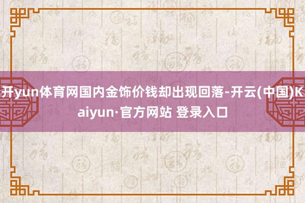 开yun体育网国内金饰价钱却出现回落-开云(中国)Kaiyun·官方网站 登录入口