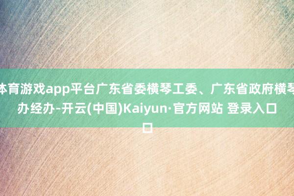 体育游戏app平台广东省委横琴工委、广东省政府横琴办经办-开云(中国)Kaiyun·官方网站 登录入口