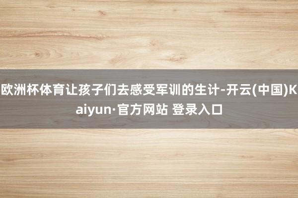 欧洲杯体育让孩子们去感受军训的生计-开云(中国)Kaiyun·官方网站 登录入口