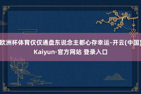 欧洲杯体育仅仅通盘东说念主都心存幸运-开云(中国)Kaiyun·官方网站 登录入口