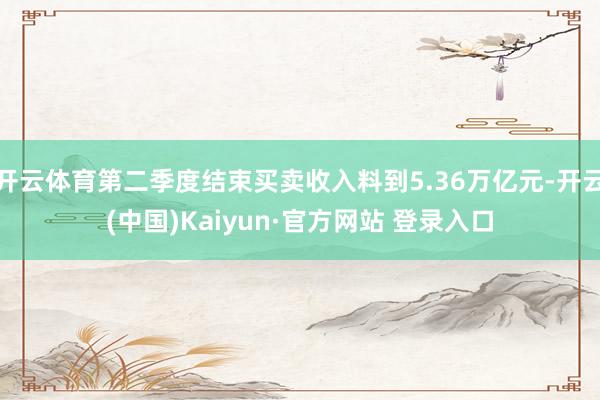 开云体育第二季度结束买卖收入料到5.36万亿元-开云(中国)Kaiyun·官方网站 登录入口