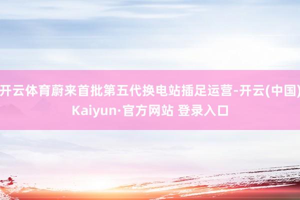 开云体育蔚来首批第五代换电站插足运营-开云(中国)Kaiyun·官方网站 登录入口