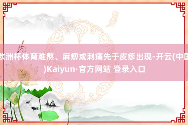欧洲杯体育难熬、麻痹或刺痛先于皮疹出现-开云(中国)Kaiyun·官方网站 登录入口