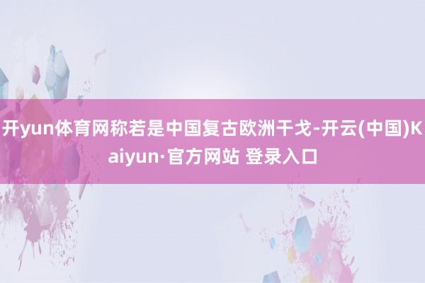 开yun体育网称若是中国复古欧洲干戈-开云(中国)Kaiyun·官方网站 登录入口