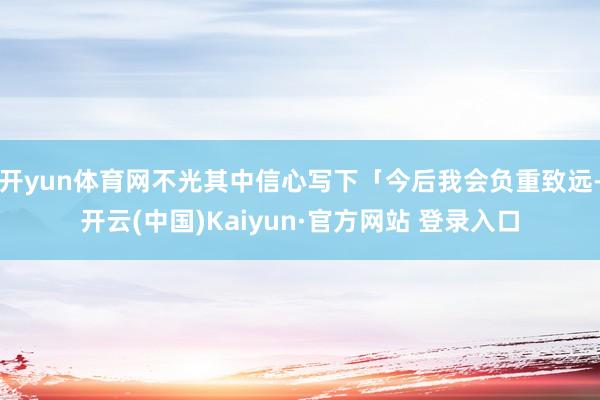 开yun体育网不光其中信心写下「今后我会负重致远-开云(中国)Kaiyun·官方网站 登录入口