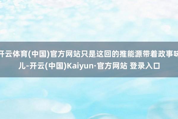 开云体育(中国)官方网站只是这回的推能源带着政事味儿-开云(中国)Kaiyun·官方网站 登录入口