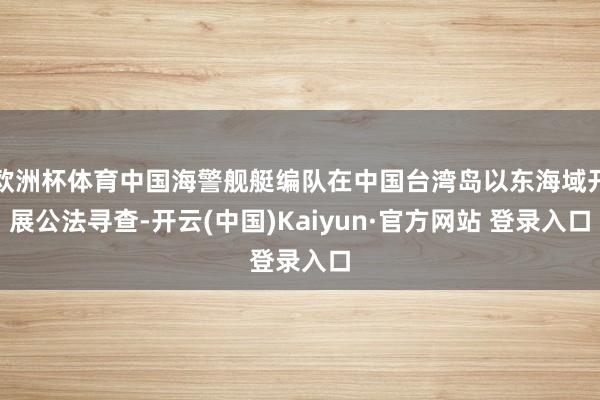欧洲杯体育中国海警舰艇编队在中国台湾岛以东海域开展公法寻查-开云(中国)Kaiyun·官方网站 登录入口