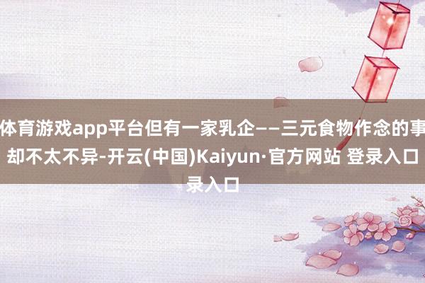 体育游戏app平台但有一家乳企——三元食物作念的事却不太不异-开云(中国)Kaiyun·官方网站 登录入口