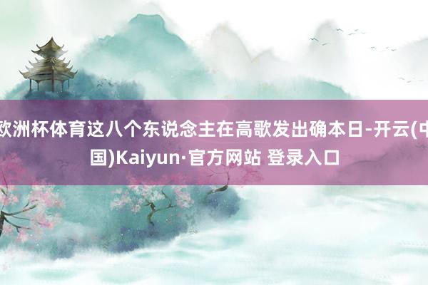 欧洲杯体育这八个东说念主在高歌发出确本日-开云(中国)Kaiyun·官方网站 登录入口