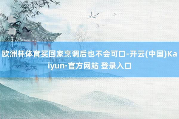 欧洲杯体育买回家烹调后也不会可口-开云(中国)Kaiyun·官方网站 登录入口