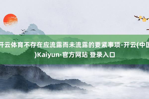 开云体育不存在应流露而未流露的要紧事项-开云(中国)Kaiyun·官方网站 登录入口