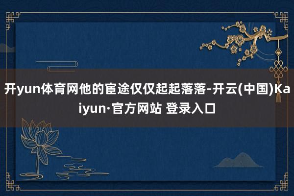 开yun体育网他的宦途仅仅起起落落-开云(中国)Kaiyun·官方网站 登录入口