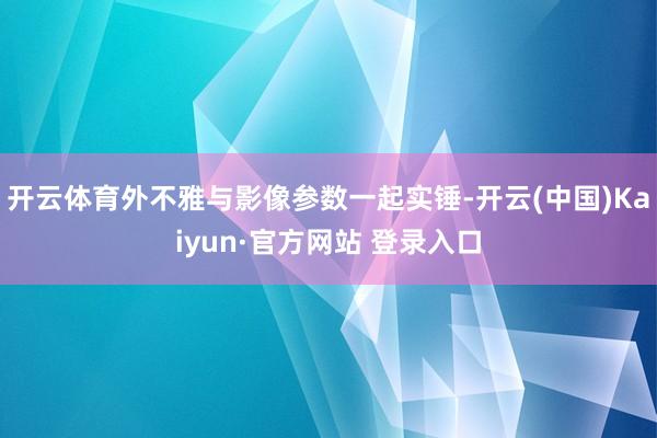 开云体育外不雅与影像参数一起实锤-开云(中国)Kaiyun·官方网站 登录入口