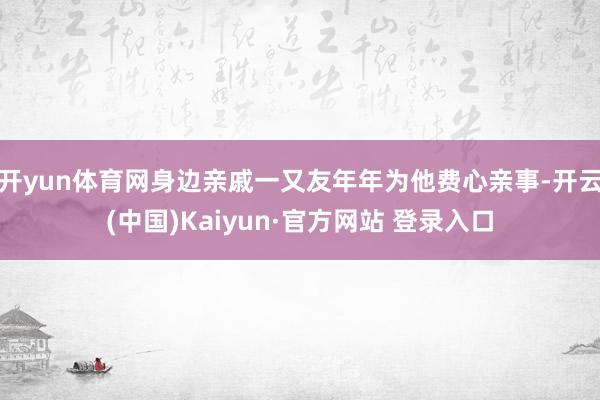 开yun体育网身边亲戚一又友年年为他费心亲事-开云(中国)Kaiyun·官方网站 登录入口