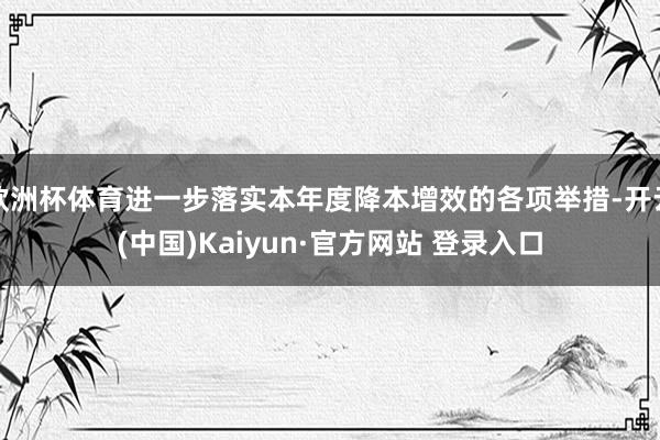 欧洲杯体育进一步落实本年度降本增效的各项举措-开云(中国)Kaiyun·官方网站 登录入口