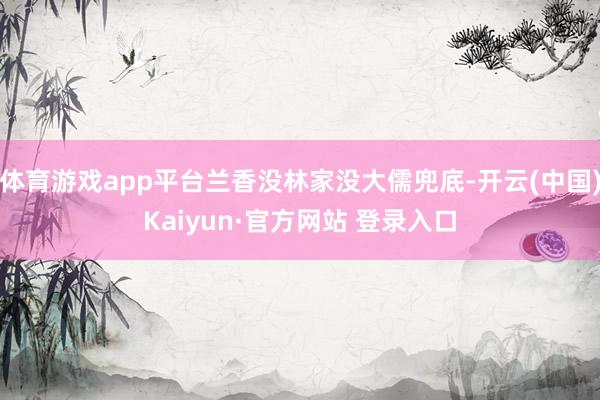 体育游戏app平台兰香没林家没大儒兜底-开云(中国)Kaiyun·官方网站 登录入口