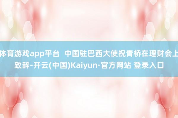 体育游戏app平台  中国驻巴西大使祝青桥在理财会上致辞-开云(中国)Kaiyun·官方网站 登录入口