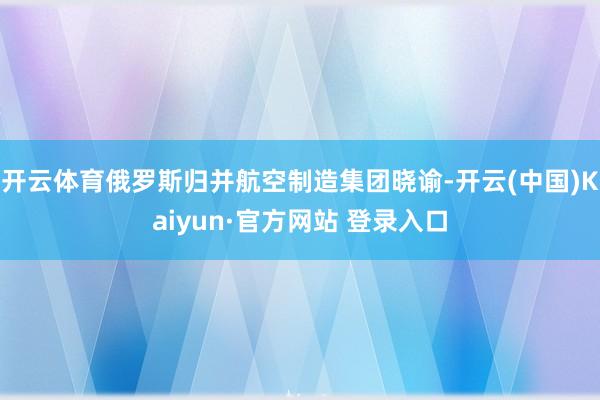 开云体育俄罗斯归并航空制造集团晓谕-开云(中国)Kaiyun·官方网站 登录入口