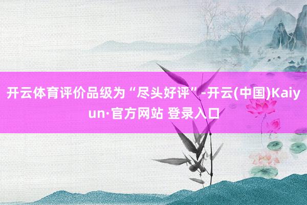 开云体育评价品级为“尽头好评”-开云(中国)Kaiyun·官方网站 登录入口
