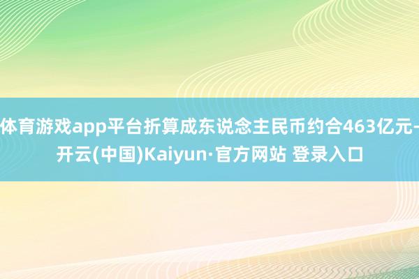 体育游戏app平台折算成东说念主民币约合463亿元-开云(中国)Kaiyun·官方网站 登录入口