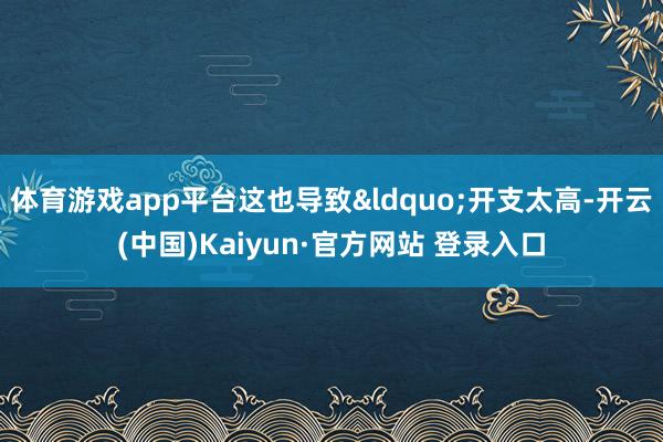 体育游戏app平台这也导致&ldquo;开支太高-开云(中国)Kaiyun·官方网站 登录入口