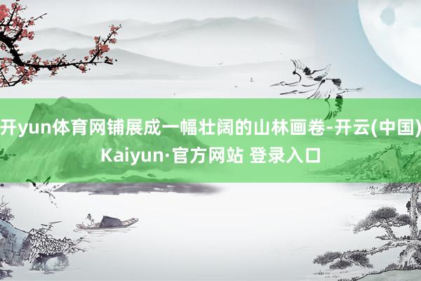开yun体育网铺展成一幅壮阔的山林画卷-开云(中国)Kaiyun·官方网站 登录入口