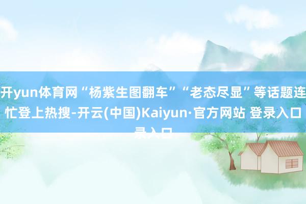 开yun体育网“杨紫生图翻车”“老态尽显”等话题连忙登上热搜-开云(中国)Kaiyun·官方网站 登录入口