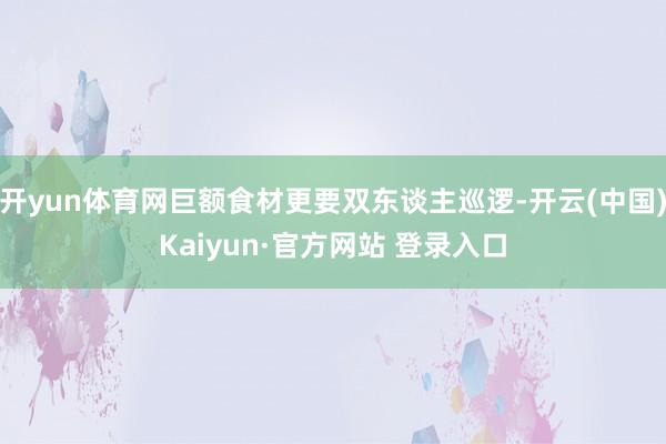 开yun体育网巨额食材更要双东谈主巡逻-开云(中国)Kaiyun·官方网站 登录入口