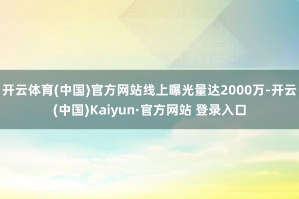 开云体育(中国)官方网站线上曝光量达2000万-开云(中国)Kaiyun·官方网站 登录入口