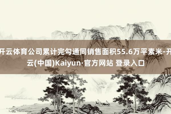 开云体育公司累计完勾通同销售面积55.6万平素米-开云(中国)Kaiyun·官方网站 登录入口