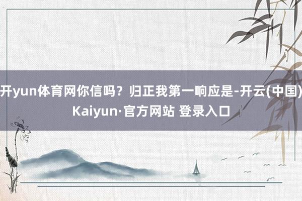开yun体育网你信吗？归正我第一响应是-开云(中国)Kaiyun·官方网站 登录入口
