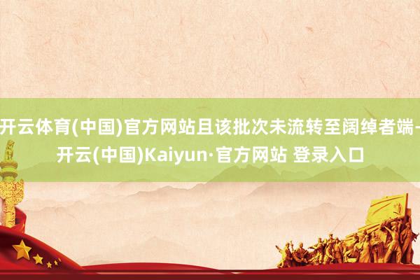 开云体育(中国)官方网站且该批次未流转至阔绰者端-开云(中国)Kaiyun·官方网站 登录入口