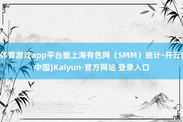 体育游戏app平台据上海有色网(SMM)统计-开云(中国)Kaiyun·官方网站 登录入口
