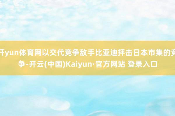 开yun体育网以交代竞争敌手比亚迪抨击日本市集的竞争-开云(中国)Kaiyun·官方网站 登录入口