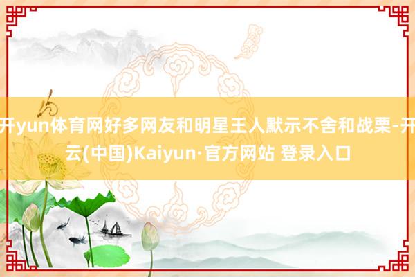 开yun体育网好多网友和明星王人默示不舍和战栗-开云(中国)Kaiyun·官方网站 登录入口