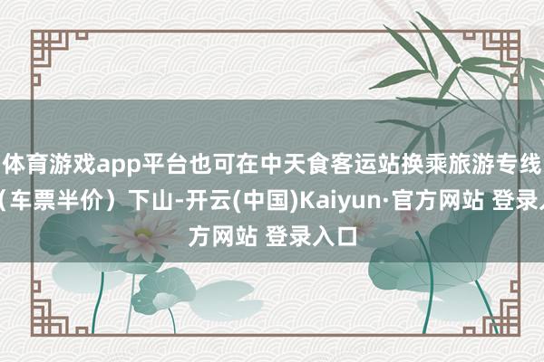 体育游戏app平台也可在中天食客运站换乘旅游专线车（车票半价）下山-开云(中国)Kaiyun·官方网站 登录入口