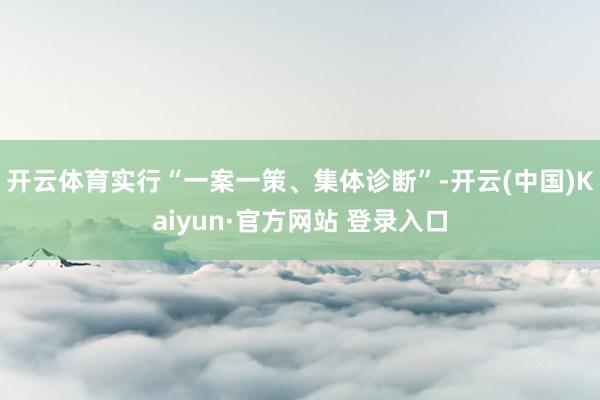 开云体育实行“一案一策、集体诊断”-开云(中国)Kaiyun·官方网站 登录入口